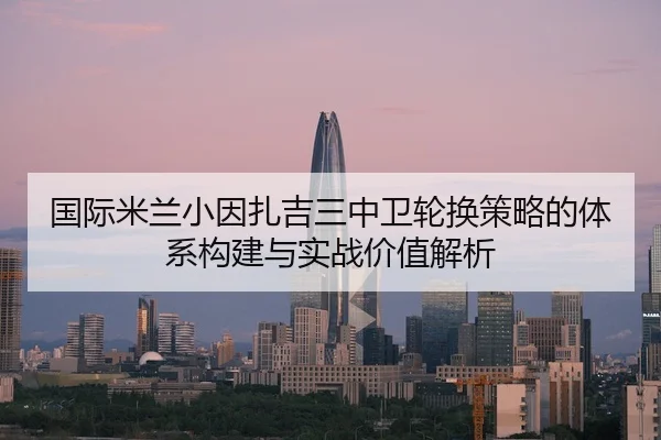 国际米兰小因扎吉三中卫轮换策略的体系构建与实战价值解析 | kaiyun