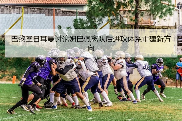 巴黎圣日耳曼讨论姆巴佩离队后进攻体系重建新方向