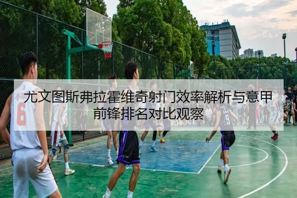 尤文图斯弗拉霍维奇射门效率解析与意甲前锋排名对比观察