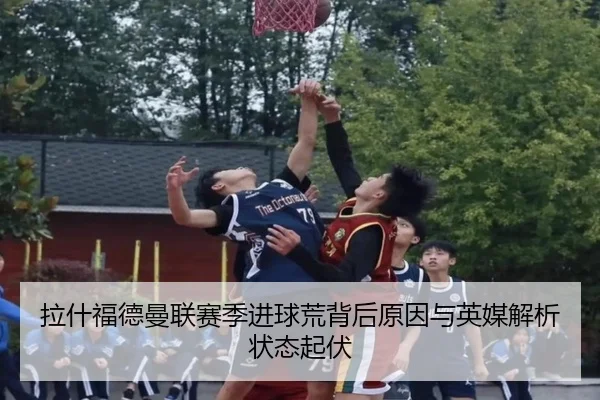 拉什福德曼联赛季进球荒背后原因与英媒解析状态起伏