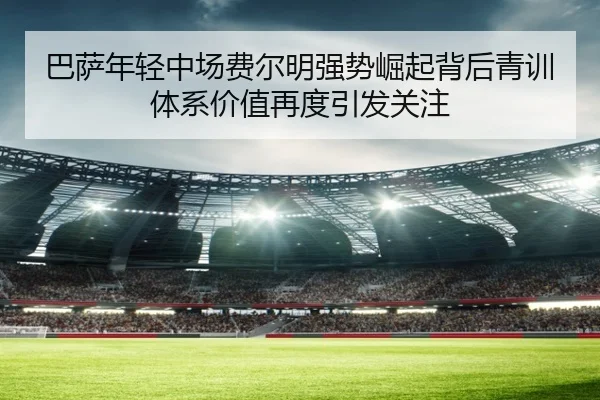 巴萨年轻中场费尔明强势崛起背后青训体系价值再度引发关注