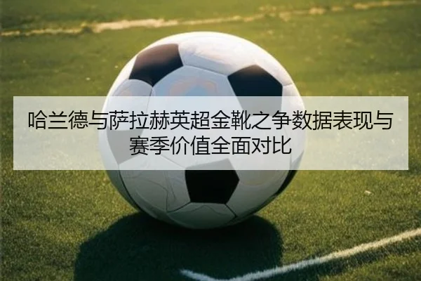哈兰德与萨拉赫英超金靴之争数据表现与赛季价值全面对比