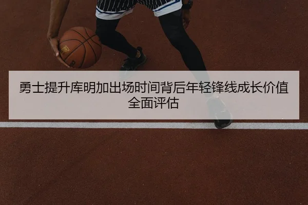 勇士提升库明加出场时间背后年轻锋线成长价值全面评估