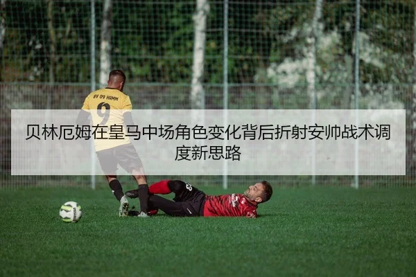 贝林厄姆在皇马中场角色变化背后折射安帅战术调度新思路