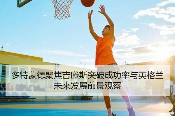 多特蒙德聚焦吉滕斯突破成功率与英格兰未来发展前景观察