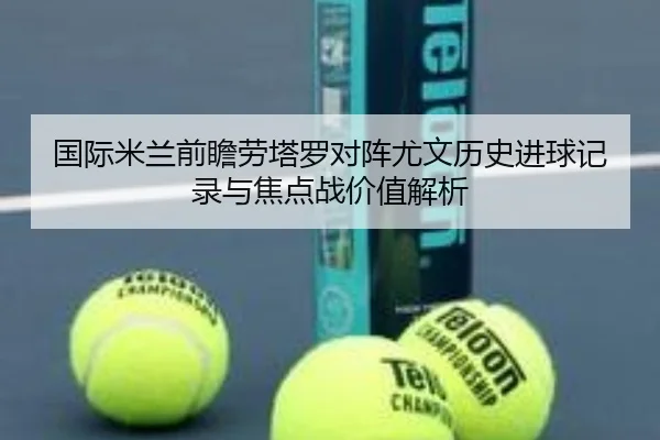 国际米兰前瞻劳塔罗对阵尤文历史进球记录与焦点战价值解析