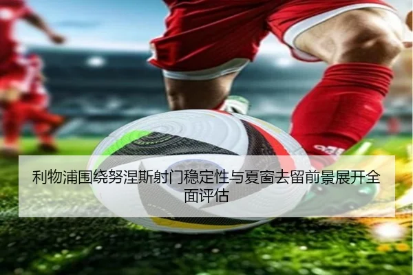 利物浦围绕努涅斯射门稳定性与夏窗去留前景展开全面评估