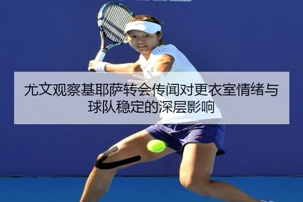 尤文观察基耶萨转会传闻对更衣室情绪与球队稳定的深层影响
