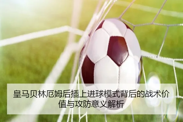 皇马贝林厄姆后插上进球模式背后的战术价值与攻防意义解析