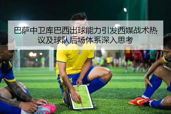 巴萨中卫库巴西出球能力引发西媒战术热议及球队后场体系深入思考