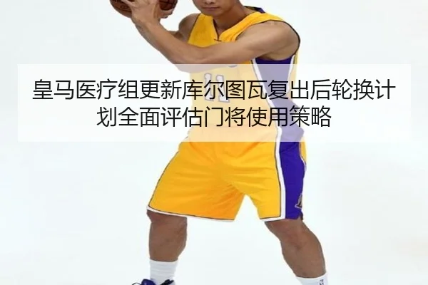 皇马医疗组更新库尔图瓦复出后轮换计划全面评估门将使用策略