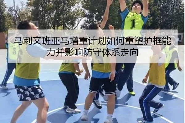 马刺文班亚马增重计划如何重塑护框能力并影响防守体系走向