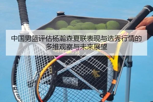 中国男篮评估杨瀚森夏联表现与选秀行情的多维观察与未来展望