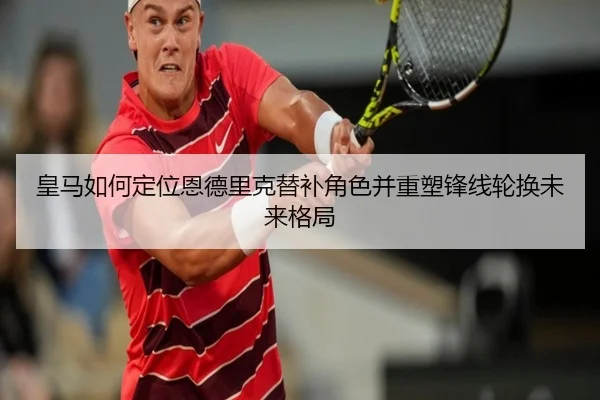 皇马如何定位恩德里克替补角色并重塑锋线轮换未来格局