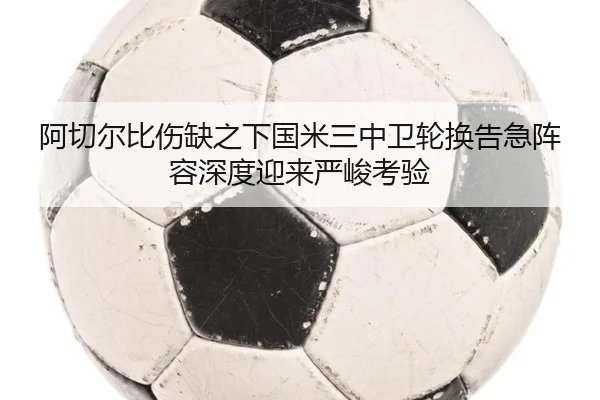 阿切尔比伤缺之下国米三中卫轮换告急阵容深度迎来严峻考验