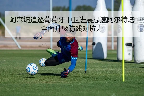 阿森纳追逐葡萄牙中卫进展提速阿尔特塔全面升级防线对抗力